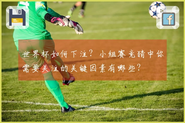 世界杯如何下注？小组赛竞猜中你需要关注的关键因素有哪些？