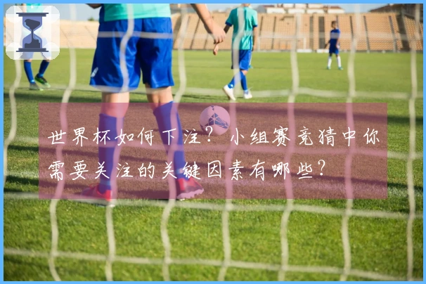 世界杯如何下注？小组赛竞猜中你需要关注的关键因素有哪些？